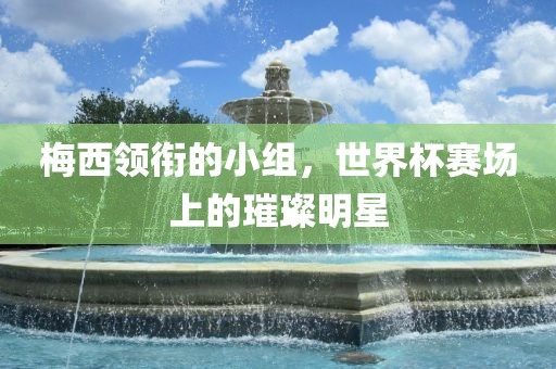 梅西领衔的小组，世界杯赛场上的璀璨明星洪湖市顺升工程机械租赁有限公司