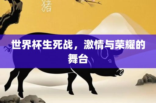 世界杯生死战，激情与荣耀的舞台洪湖市顺升工程机械租赁有限公司