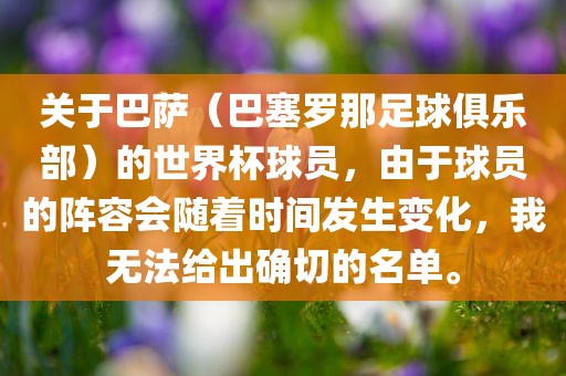 关于巴萨（巴塞罗那足球俱乐部）的世界杯球员，由于球员的阵容会随着时间发生变化，我无法给出确切的名单。