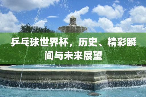 乒乓球世界杯，历史、精彩瞬间与未来展望