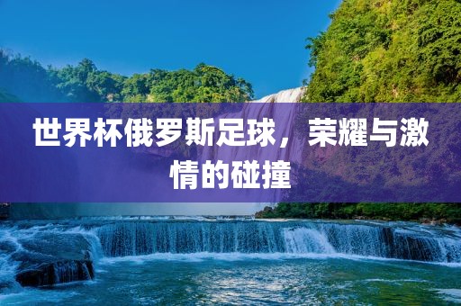 世界杯俄罗斯足球，荣耀与激情的碰撞