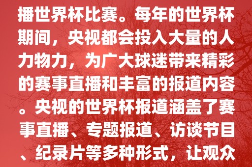 央视是世界杯赛事的重要转播媒体之一，负责在中国大陆转播世界杯比赛。每年的世界杯期间，央视都会投入大量的人力物力，为广大球迷带来精彩的赛事直播和丰富的报道内容。央视的世界杯报道涵盖了赛事直播、专题报道、访谈节目、纪录片等多种形式，让观众全方位了解世界杯赛事的背后故事和精彩瞬间。