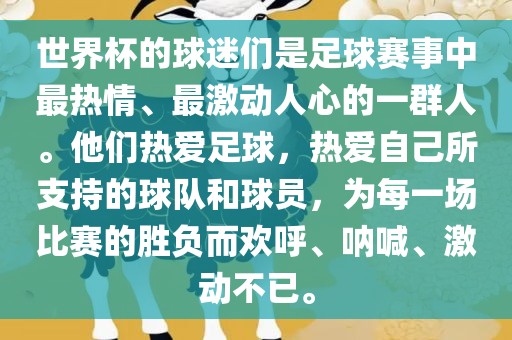 世界杯的球迷们是足球赛事中最热情、最激动人心的一群人。他们热爱足球，热爱自己所支持的球队和球员，为每一场比赛的胜负而欢呼、呐喊、激动不已。
