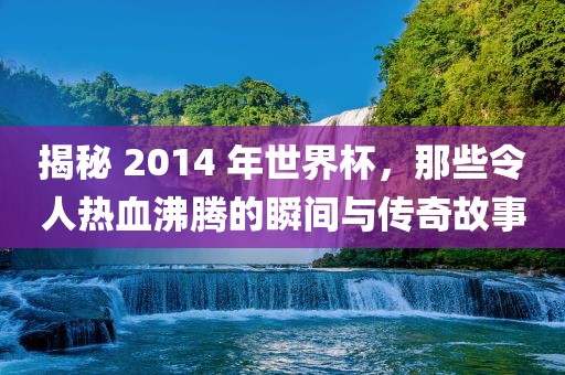 揭秘 2014 年世界杯，那些令人热血沸腾的瞬间与传奇故事