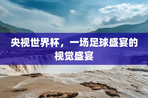 央视世界杯，一场足球盛宴的视觉盛宴