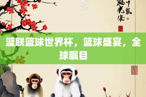 篮联篮球世界杯，篮球盛宴，全球瞩目