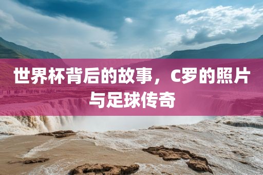 世界杯背后的故事，C罗的照片与足球传奇洪湖市顺升工程机械租赁有限公司