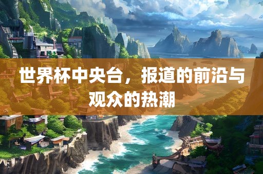 世界杯中央台，报道的前沿与观众的热潮洪湖市顺升工程机械租赁有限公司