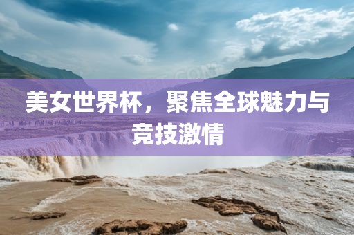 美女世界杯，聚焦全球魅力与竞技激情