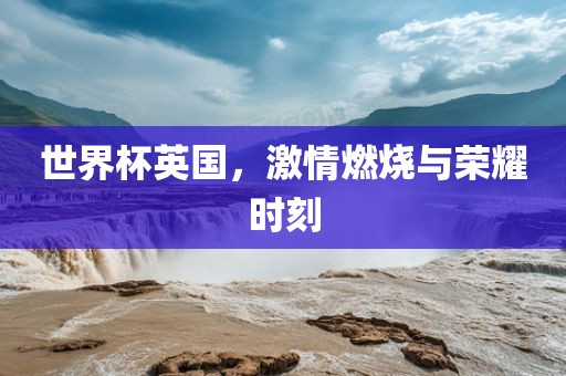 世界杯英国，激情燃烧与荣耀时刻