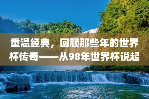 重温经典，回顾那些年的世界杯传奇——从98年世界杯说起