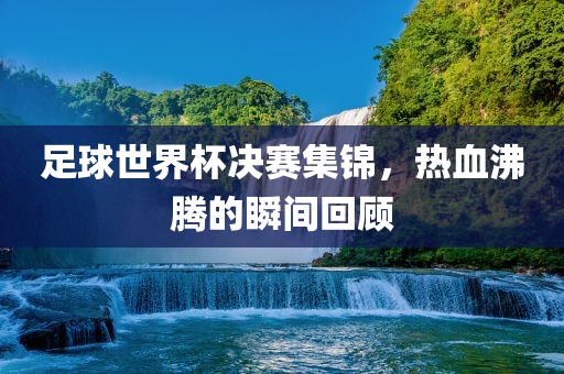 足球世界杯决赛集锦，热血沸腾的瞬间回顾