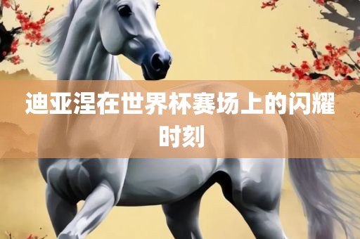 迪亚涅在世界杯赛场上的闪耀时刻