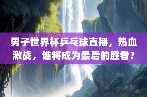 男子世界杯乒乓球直播，热血激战，谁将成为最后的胜者？