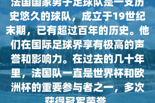 法国国家男子足球队是一支历史悠久的球队，成立于19世纪末期，已有超过百年的历史。他们在国际足球界享有极高的声誉和影响力。在过去的几十年里，法国队一直是世界杯和欧洲杯的重要参与者之一，多次获得冠军荣誉。洪湖市顺升工程机械租赁有限公司