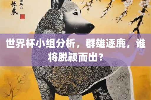 世界杯小组分析，群雄逐鹿，谁将脱颖而出？洪湖市顺升工程机械租赁有限公司