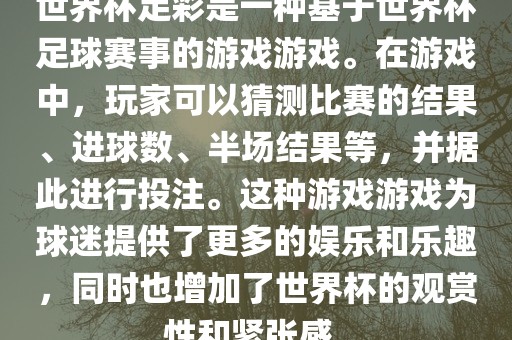 世界杯足彩是一种基于世界杯足球赛事的游戏游戏。在游戏中，玩家可以猜测比赛的结果、进球数、半场结果等，并据此进行投注。这种游戏游戏为球迷提供了更多的娱乐和乐趣，同时也增加了世界杯的观赏性和紧张感。