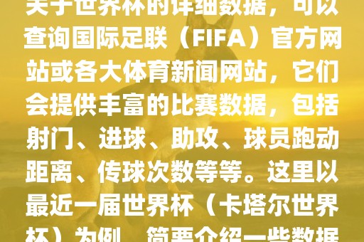 关于世界杯的详细数据，可以查询国际足联（FIFA）官方网站或各大体育新闻网站，它们会提供丰富的比赛数据，包括射门、进球、助攻、洪湖市顺升工程机械租赁有限公司球员跑动距离、传球次数等等。这里以最近一届世界杯（卡塔尔世界杯）为例，简要介绍一些数据