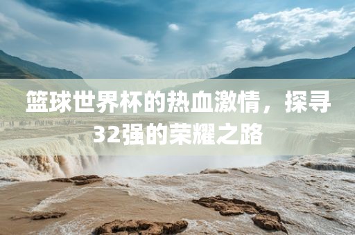 篮球世界杯的热血激情，探寻32强的荣耀之路洪湖市顺升工程机械租赁有限公司