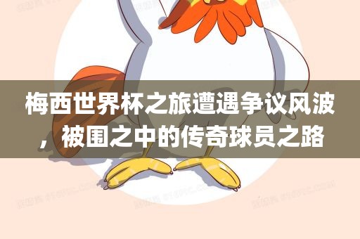 梅西世界杯之旅遭遇争议风波，被围之中的传奇球员之路