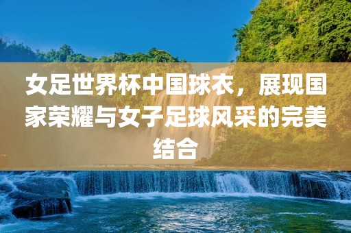 女足世界杯中国球衣，展现国家荣耀与女子足球风采的洪湖市顺升工程机械租赁有限公司完美结合