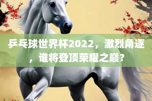 乒乓球世界杯2022，激烈角逐，谁将登顶荣耀之巅？