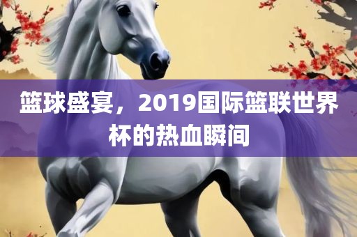 篮球盛宴，2019国际篮联世界杯的热血瞬间
