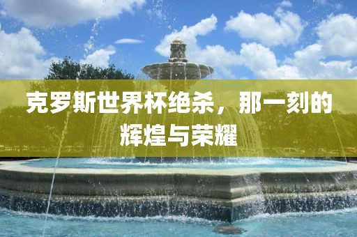 克罗斯世界杯绝杀，那一刻的辉煌与荣耀