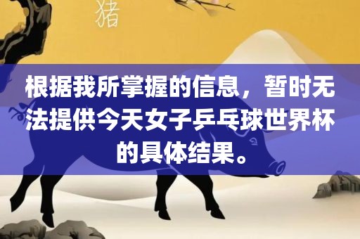 根据我所掌握的信息，暂时无法提供今天女子乒乓球世界杯的具体结果。洪湖市顺升工程机械租赁有限公司