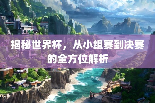 揭秘世界杯，从小组赛到决赛的全方位解析