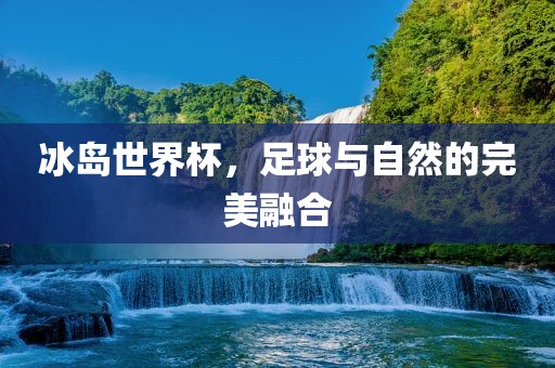 冰岛世界杯，足球与自然的完美融合