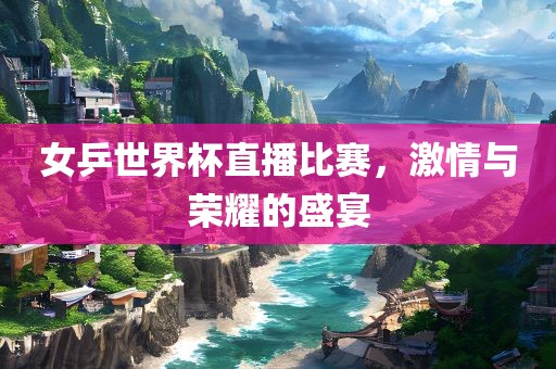 女乒世界杯直播比赛，激情与荣耀的盛宴洪湖市顺升工程机械租赁有限公司