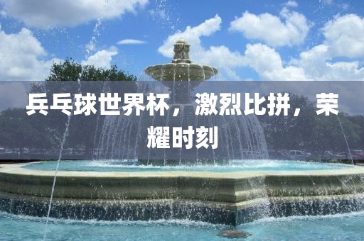 兵乓球世界杯，激烈比拼，荣耀时刻