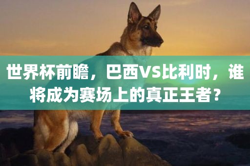 世界杯前瞻，巴西VS比利时，谁将成为赛场上的真正王者？