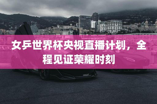 女乒世界杯央视直播计划，全程见证荣耀时刻