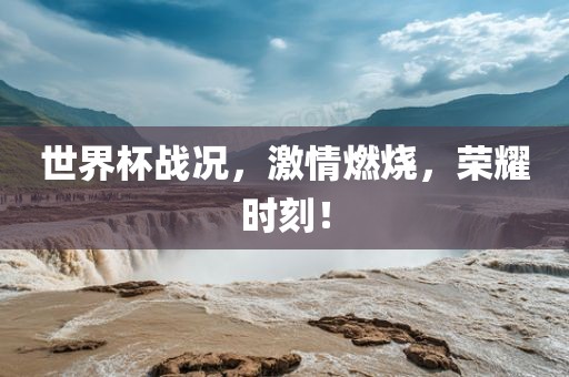 世界杯战况，激情燃烧，荣耀时刻！