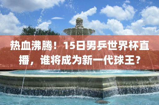 热血沸腾！15日男乒世界杯直播，谁将成为新一代球王？