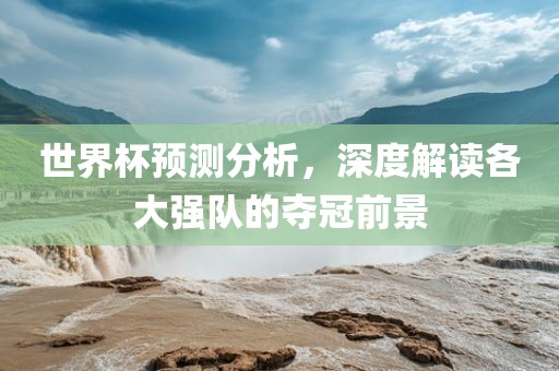 世界杯预测分析，深度解读各大强队的夺冠前景