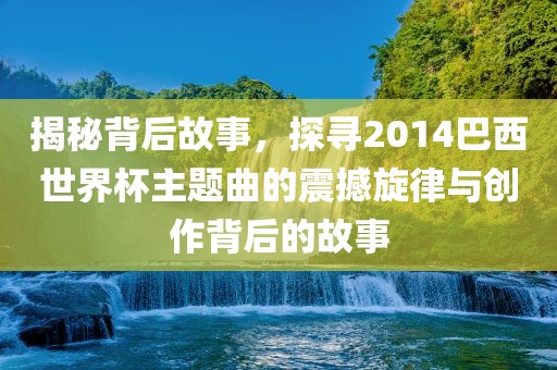 揭秘背后故事，探寻2014巴西世界杯主题曲的震撼旋律与创作背后的故事
