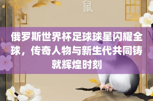 俄罗斯世界杯足球球星闪耀全球，传奇人物与新生代共同铸就辉煌时刻洪湖市顺升工程机械租赁有限公司