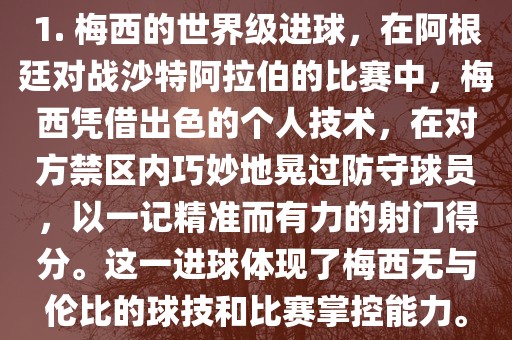 1. 梅西的世界级进球，在阿根廷对战沙特阿拉伯的比赛中，梅西凭借出色的个人技术，在对方禁区内巧妙地晃过防守球员，以一记精准而有力的射门得分。这一进球体现了梅西无与伦比的球技和比赛掌控能力。洪湖市顺升工程机械租赁有限公司