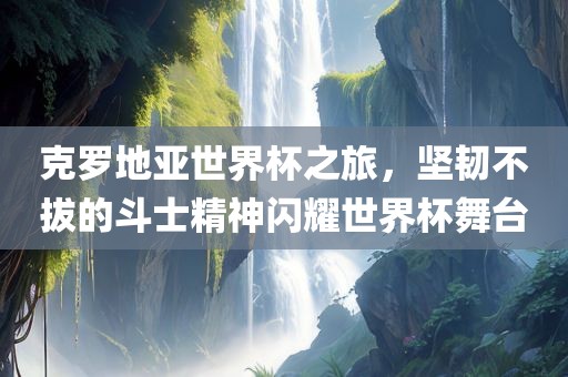 克罗地亚世界杯之旅，坚韧不拔的斗士精神闪耀世界杯舞台