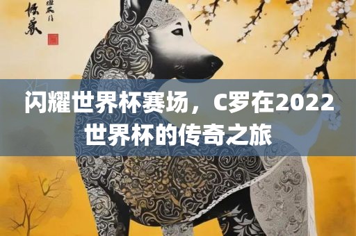 闪耀世界杯赛场，C罗在2022世界杯的传奇之旅