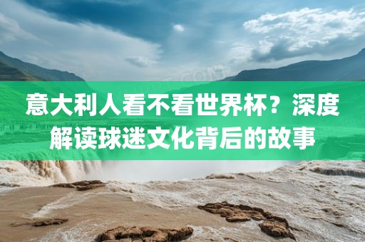 意大利人看不看世界杯？深度解读球迷文化背后的故洪湖市顺升工程机械租赁有限公司事
