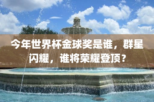 今年世界杯金球奖是谁，群星闪耀，谁将荣耀登顶？洪湖市顺升工程机械租赁有限公司
