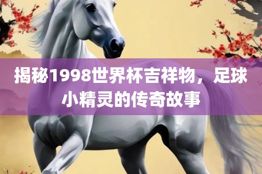 揭秘1998世界杯吉祥物，足球小精灵的传奇故事