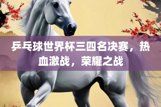 乒乓球世界杯三四名决赛，热血激战，荣耀之战洪湖市顺升工程机械租赁有限公司