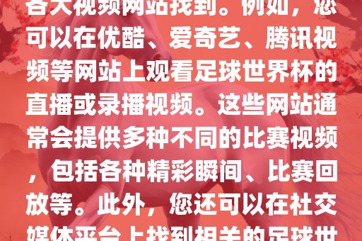 关于足球世界杯的视频可以在各大视频网站找到。例如，您可以在优酷、爱奇艺、腾讯视频等网站上观看足球世界杯的直播或录播视频。这些网站通常会提供多种不同的比赛视频，包括各种精彩瞬间、比赛回放等。此外，您还可以在社交媒体平台上找到相关的足球世界杯视频分享。