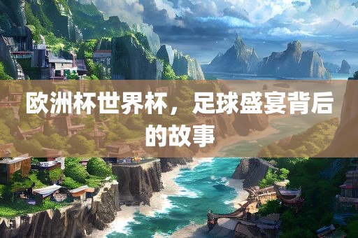 欧洲杯世界杯，足球盛宴背后的故事