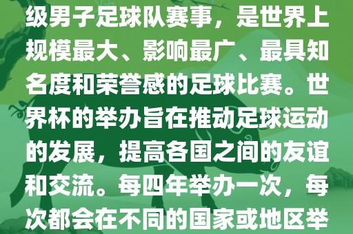 世界杯，全称国际足联世界杯（FIFA World Cup），是由国际足球联合会主办的一项国家级男子足球队赛事，是世界上规模最大、影响最广、最具知名度和荣誉感的足球比赛。世界杯的举办旨在推动足球运动的发展，提高各国之间的友谊和交流。每四年举办一次，每次都会在不同的国家或地区举办。世界杯的历史可以追溯到1930年，至今已经举办了二十几届。